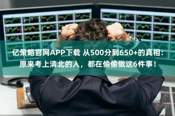 亿策略官网APP下载 从500分到650+的真相：原来考上清北的人，都在偷偷做这6件事！