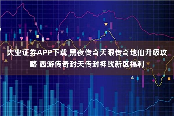 大业证券APP下载 黑夜传奇天眼传奇地仙升级攻略 西游传奇封天传封神战新区福利