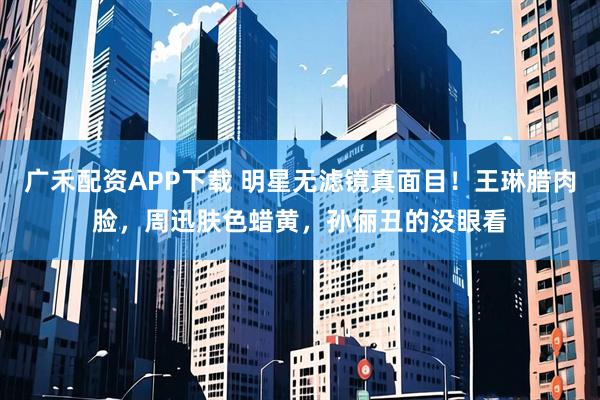 广禾配资APP下载 明星无滤镜真面目！王琳腊肉脸，周迅肤色蜡黄，孙俪丑的没眼看