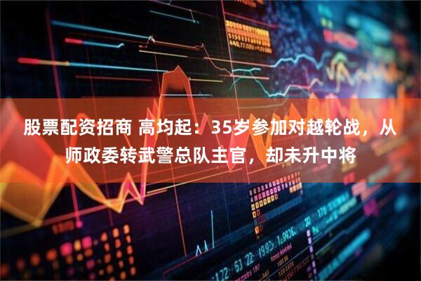 股票配资招商 高均起:35岁参加对越轮战,从师政委转武警总队主官,却未升中将
