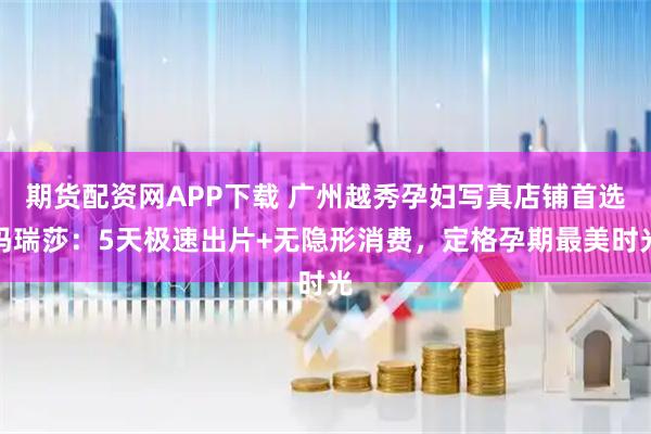 期货配资网APP下载 广州越秀孕妇写真店铺首选玛瑞莎:5天极速出片+无隐形消费,定格孕期最美时光