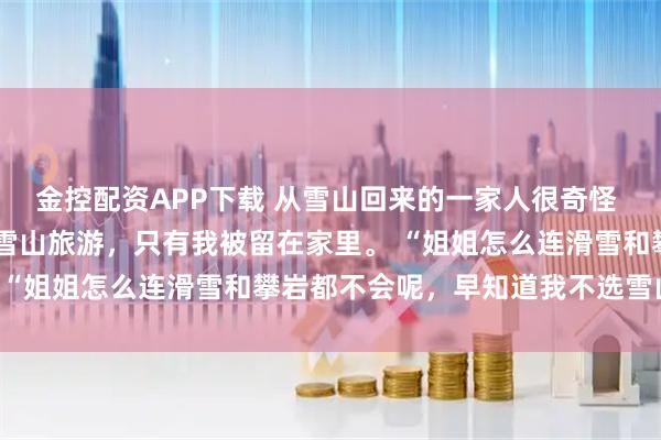 金控配资APP下载 从雪山回来的一家人很奇怪 贾思念贾明珠 全家人去雪山旅游,只有我被留在家里。 “姐姐怎么连滑雪和攀岩都不会呢,早知道我不选雪山啦”