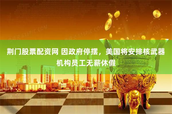 荆门股票配资网 因政府停摆,美国将安排核武器机构员工无薪休假