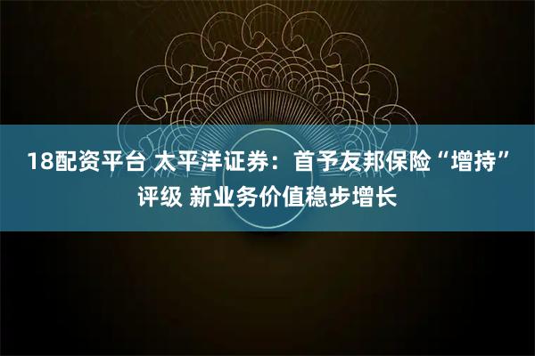 18配资平台 太平洋证券:首予友邦保险“增持”评级 新业务价值稳步增长