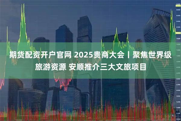 期货配资开户官网 2025贵商大会丨聚焦世界级旅游资源 安顺推介三大文旅项目