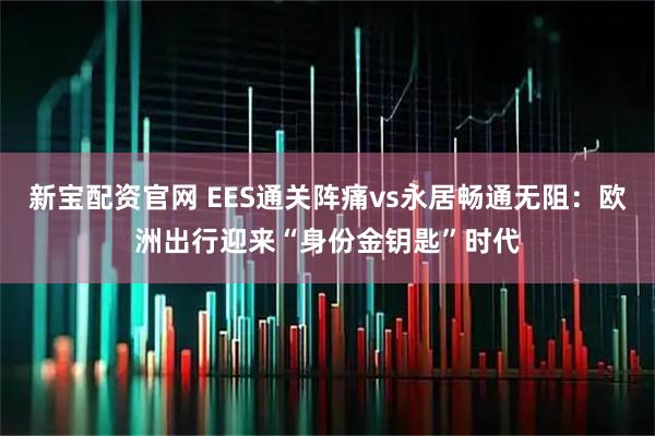 新宝配资官网 EES通关阵痛vs永居畅通无阻：欧洲出行迎来“身份金钥匙”时代
