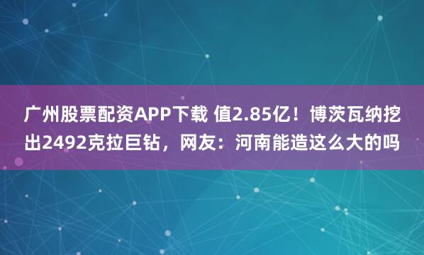 广州股票配资APP下载 值2.85亿！博茨瓦纳挖出2492克拉巨钻，网友：河南能造这么大的吗