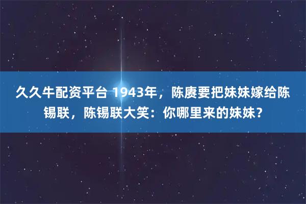久久牛配资平台 1943年，陈赓要把妹妹嫁给陈锡联，陈锡联大笑：你哪里来的妹妹？