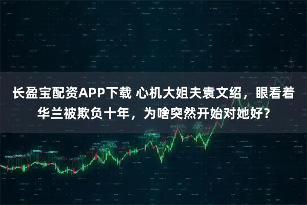 长盈宝配资APP下载 心机大姐夫袁文绍，眼看着华兰被欺负十年，为啥突然开始对她好？