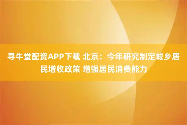 寻牛堂配资APP下载 北京：今年研究制定城乡居民增收政策 增强居民消费能力