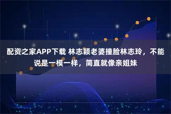 配资之家APP下载 林志颖老婆撞脸林志玲,不能说是一模一样,简直就像亲姐妹