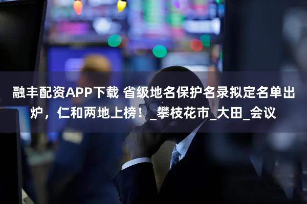 融丰配资APP下载 省级地名保护名录拟定名单出炉,仁和两地上榜!_攀枝花市_大田_会议