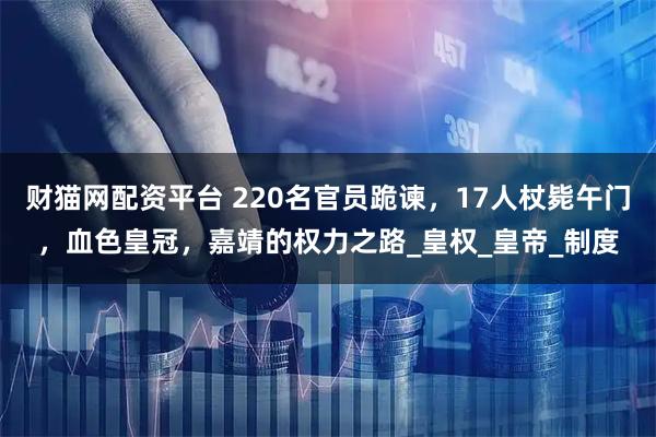财猫网配资平台 220名官员跪谏，17人杖毙午门，血色皇冠，嘉靖的权力之路_皇权_皇帝_制度
