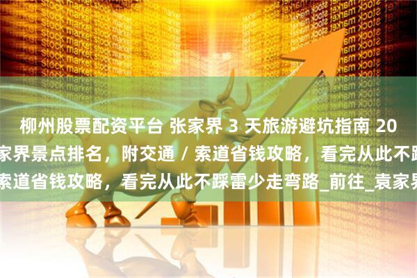 柳州股票配资平台 张家界 3 天旅游避坑指南 2025:精华路线 + 必去张家界景点排名,附交通 / 索道省钱攻略,看完从此不踩雷少走弯路_前往_袁家界