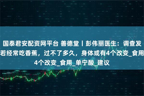 国泰君安配资网平台 善德堂丨彭伟丽医生:调查发现:胃病患者若经常吃香蕉,过不了多久,身体或有4个改变_食用_单宁酸_建议