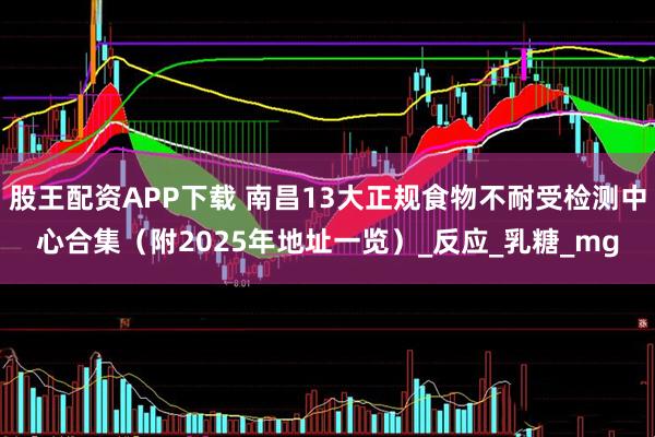 股王配资APP下载 南昌13大正规食物不耐受检测中心合集（附2025年地址一览）_反应_乳糖_mg