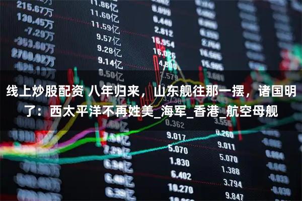 线上炒股配资 八年归来,山东舰往那一摆,诸国明了:西太平洋不再姓美_海军_香港_航空母舰