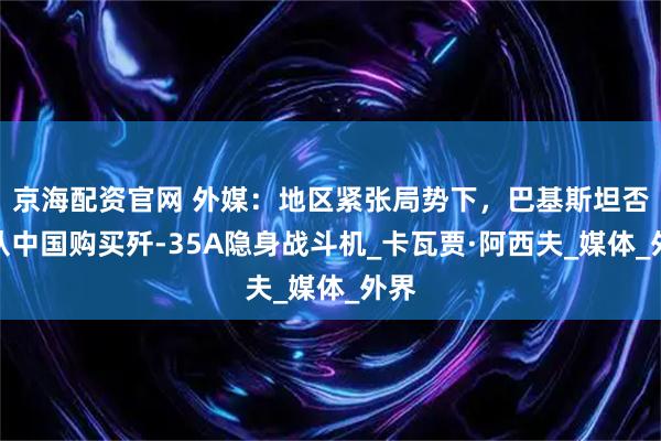 京海配资官网 外媒：地区紧张局势下，巴基斯坦否认从中国购买歼-35A隐身战斗机_卡瓦贾·阿西夫_媒体_外界