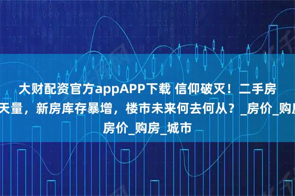 大财配资官方appAPP下载 信仰破灭！二手房挂牌创天量，新房库存暴增，楼市未来何去何从？_房价_购房_城市