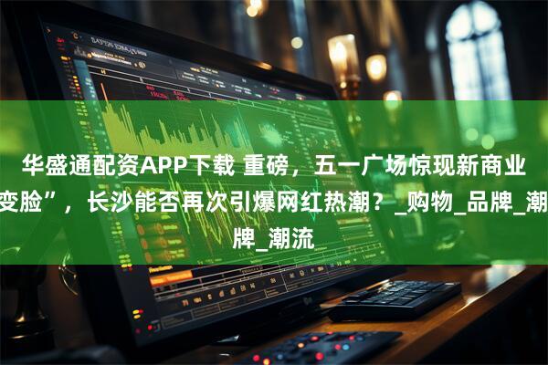 华盛通配资APP下载 重磅，五一广场惊现新商业“变脸”，长沙能否再次引爆网红热潮？_购物_品牌_潮流