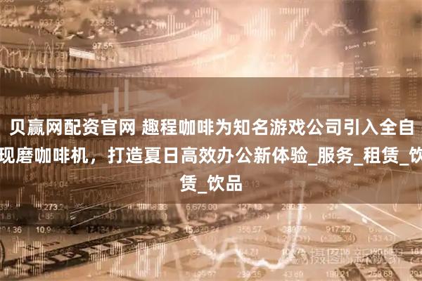 贝赢网配资官网 趣程咖啡为知名游戏公司引入全自动现磨咖啡机，打造夏日高效办公新体验_服务_租赁_饮品