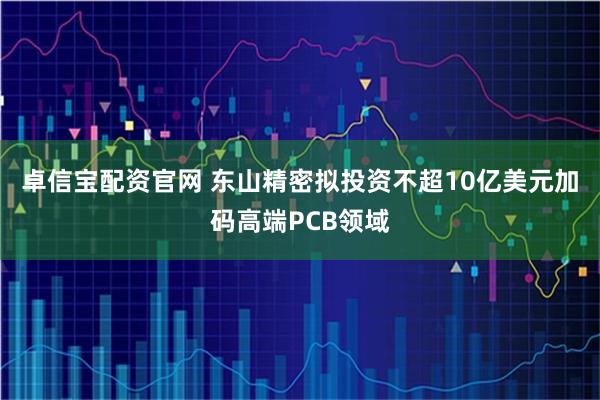 卓信宝配资官网 东山精密拟投资不超10亿美元加码高端PCB领域