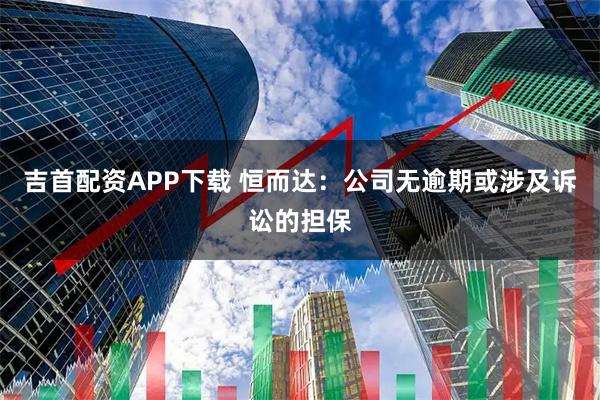吉首配资APP下载 恒而达：公司无逾期或涉及诉讼的担保