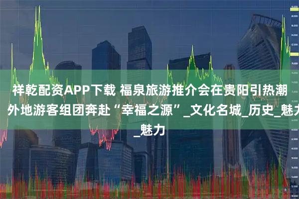 祥乾配资APP下载 福泉旅游推介会在贵阳引热潮，外地游客组团奔赴“幸福之源”_文化名城_历史_魅力