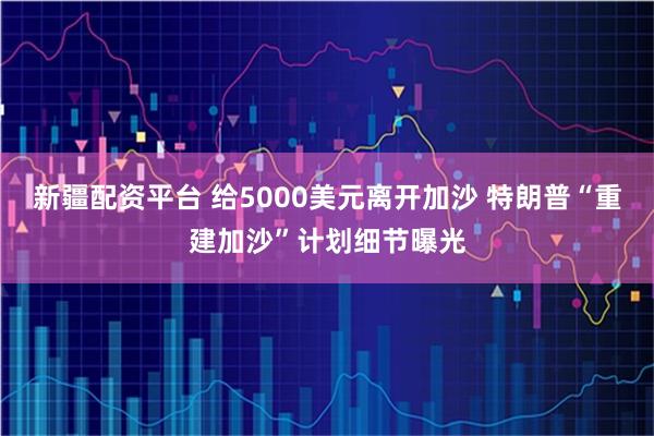 新疆配资平台 给5000美元离开加沙 特朗普“重建加沙”计划细节曝光