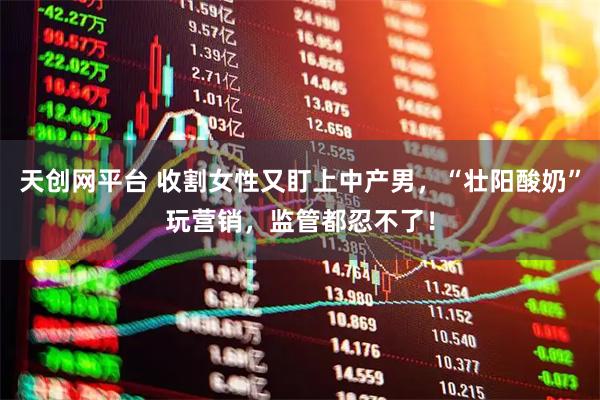 天创网平台 收割女性又盯上中产男,“壮阳酸奶”玩营销,监管都忍不了!