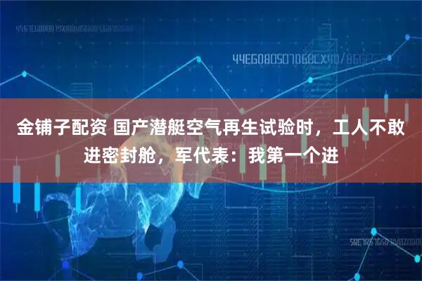 金铺子配资 国产潜艇空气再生试验时,工人不敢进密封舱,军代表:我第一个进