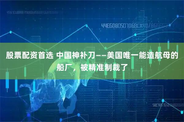 股票配资首选 中国神补刀——美国唯一能造航母的船厂,被精准制裁了
