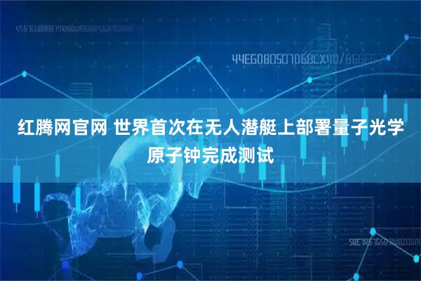 红腾网官网 世界首次在无人潜艇上部署量子光学原子钟完成测试