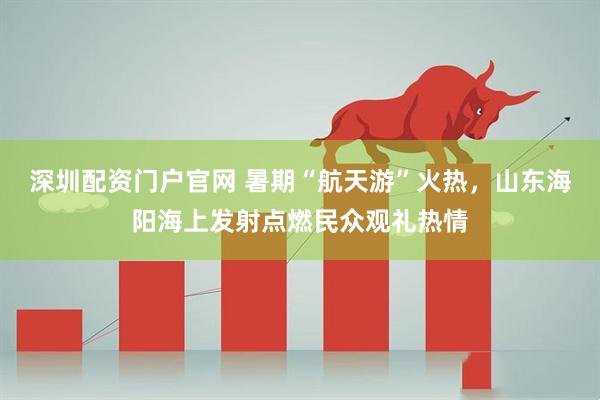 深圳配资门户官网 暑期“航天游”火热，山东海阳海上发射点燃民众观礼热情