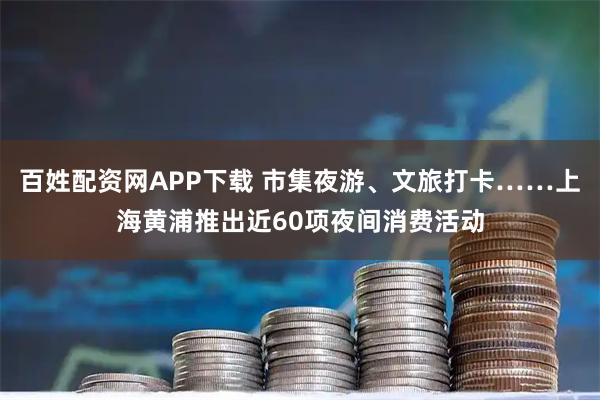百姓配资网APP下载 市集夜游、文旅打卡……上海黄浦推出近60项夜间消费活动